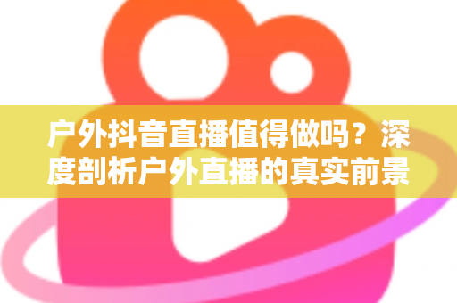 户外抖音直播值得做吗?深度剖析户外直播的真实前景、隐藏门槛与破局思路 户外抖音直播值得做吗?深度剖析户外直播的真实前景、隐藏门槛与破局思路