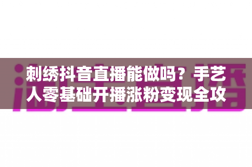 刺绣抖音直播能做吗?手艺人零基础开播涨粉变现全攻略 刺绣抖音直播能做吗?手艺人零基础开播涨粉变现全攻略