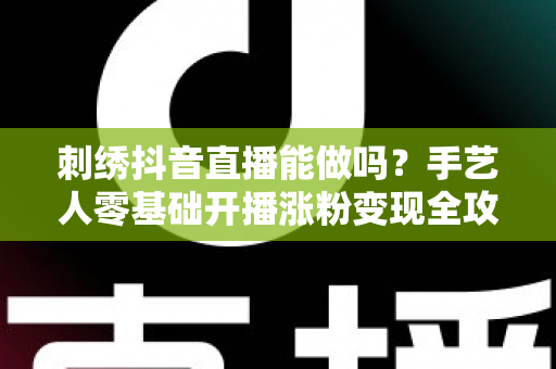 刺绣抖音直播能做吗？手艺人零基础开播涨粉变现全攻略