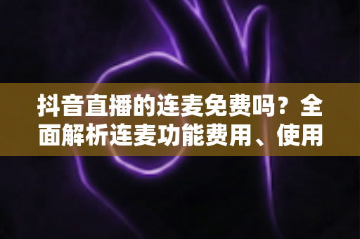 抖音直播的连麦免费吗?全面解析连麦功能费用、使用方法与常见问题 抖音直播的连麦免费吗?全面解析连麦功能费用、使用方法与常见问题