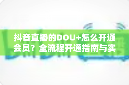 抖音直播的DOU+怎么开通会员?全流程开通指南与实战投放技巧一文读懂 抖音直播的DOU+怎么开通会员?全流程开通指南与实战投放技巧一文读懂