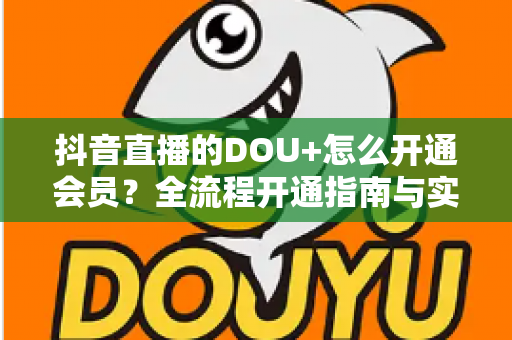 抖音直播的DOU+怎么开通会员?全流程开通指南与实战投放技巧一文读懂 抖音直播的DOU+怎么开通会员?全流程开通指南与实战投放技巧一文读懂