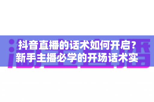 抖音直播的话术如何开启?新手主播必学的开场话术实战指南 抖音直播的话术如何开启?新手主播必学的开场话术实战指南