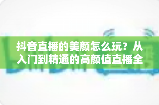 抖音直播的美颜怎么玩?从入门到精通的高颜值直播全攻略 抖音直播的美颜怎么玩?从入门到精通的高颜值直播全攻略