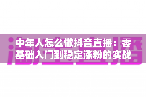 中年人怎么做抖音直播：零基础入门到稳定涨粉的实战指南