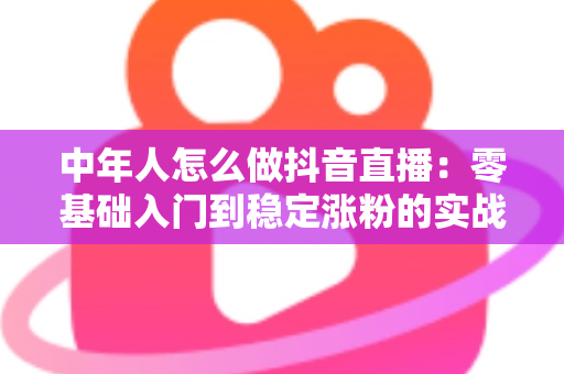 中年人怎么做抖音直播：零基础入门到稳定涨粉的实战指南