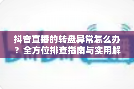 抖音直播的转盘异常怎么办？全方位排查指南与实用解决方案一览
