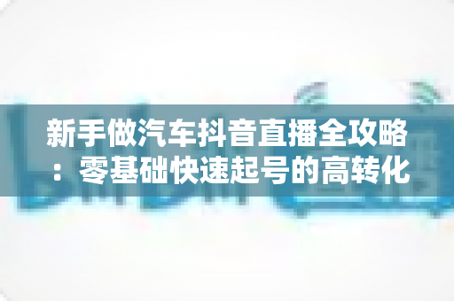 新手做汽车抖音直播全攻略:零基础快速起号的高转化实战指南 新手做汽车抖音直播全攻略:零基础快速起号的高转化实战指南
