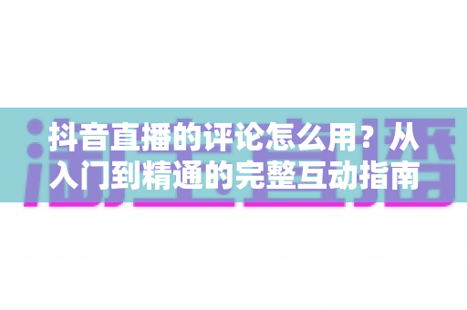 抖音直播的评论怎么用？从入门到精通的完整互动指南与实战技巧