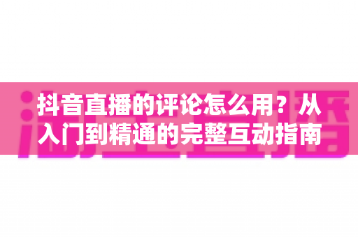 抖音直播的评论怎么用？从入门到精通的完整互动指南与实战技巧