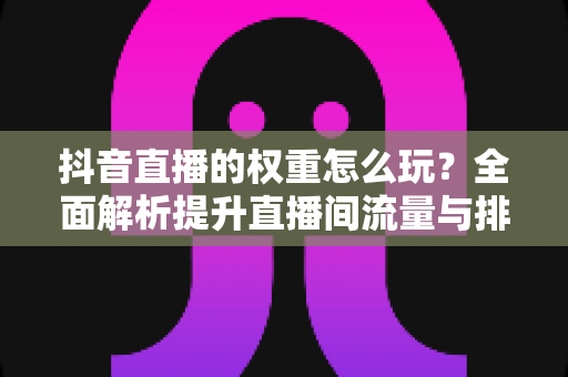 抖音直播的权重怎么玩?全面解析提升直播间流量与排名的实战秘籍 抖音直播的权重怎么玩?全面解析提升直播间流量与排名的实战秘籍