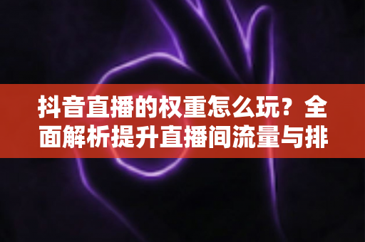 抖音直播的权重怎么玩?全面解析提升直播间流量与排名的实战秘籍 抖音直播的权重怎么玩?全面解析提升直播间流量与排名的实战秘籍