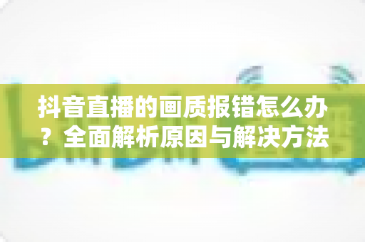 抖音直播的画质报错怎么办?全面解析原因与解决方法,助你轻松开启高清直播 抖音直播的画质报错怎么办?全面解析原因与解决方法,助你轻松开启高清直播