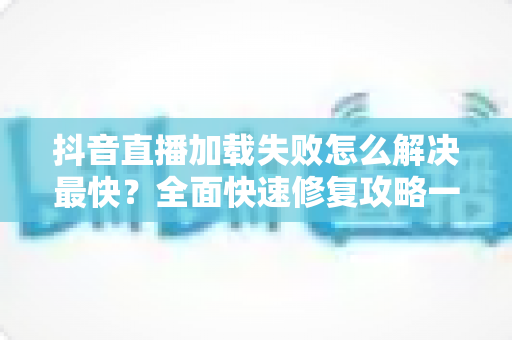抖音直播加载失败怎么解决最快?全面快速修复攻略一览 抖音直播加载失败怎么解决最快?全面快速修复攻略一览