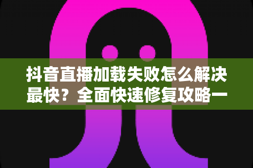 抖音直播加载失败怎么解决最快?全面快速修复攻略一览 抖音直播加载失败怎么解决最快?全面快速修复攻略一览