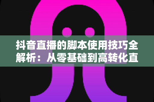 抖音直播的脚本使用技巧全解析:从零基础到高转化直播间的实战指南 抖音直播的脚本使用技巧全解析:从零基础到高转化直播间的实战指南