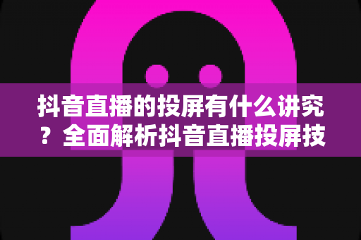 抖音直播的投屏有什么讲究？全面解析抖音直播投屏技巧、设备选择与避坑指南