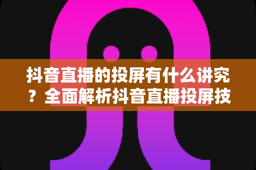 抖音直播的投屏有什么讲究？全面解析抖音直播投屏技巧、设备选择与避坑指南