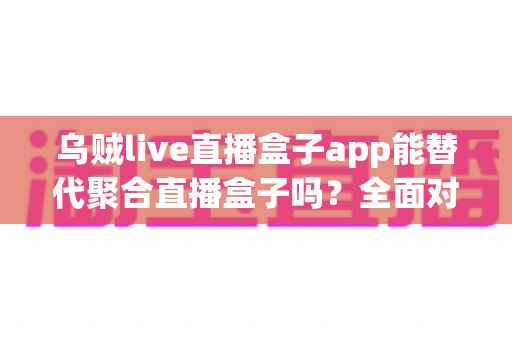 乌贼live直播盒子app能替代聚合直播盒子吗?全面对比分析与实用选购指南 乌贼live直播盒子app能替代聚合直播盒子吗?全面对比分析与实用选购指南