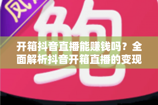 开箱抖音直播能赚钱吗？全面解析抖音开箱直播的变现模式与赚钱攻略