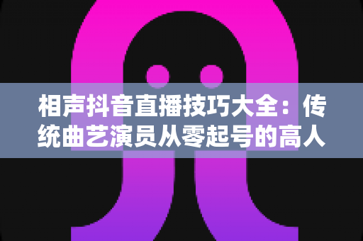 相声抖音直播技巧大全：传统曲艺演员从零起号的高人气直播间实战指南
