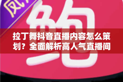 拉丁舞抖音直播内容怎么策划？全面解析高人气直播间的内容规划与运营技巧