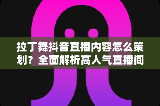 拉丁舞抖音直播内容怎么策划？全面解析高人气直播间的内容规划与运营技巧