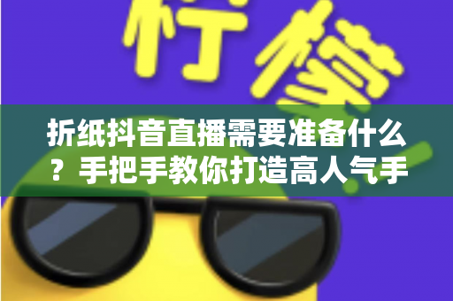 折纸抖音直播需要准备什么?手把手教你打造高人气手工直播间 折纸抖音直播需要准备什么?手把手教你打造高人气手工直播间