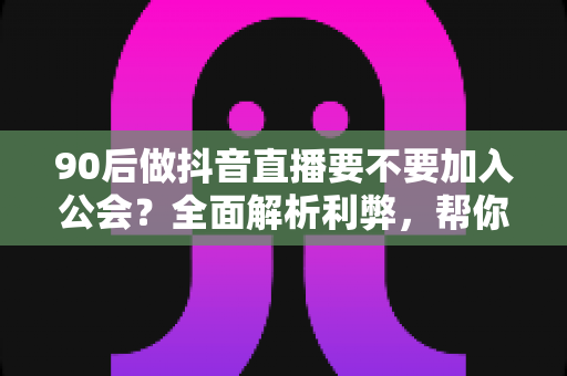 90后做抖音直播要不要加入公会？全面解析利弊，帮你做出明智选择