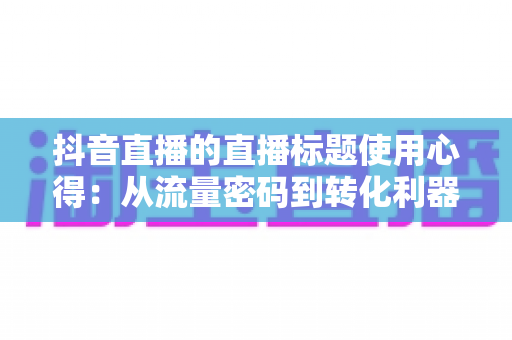 抖音直播的直播标题使用心得:从流量密码到转化利器的实战全攻略 抖音直播的直播标题使用心得:从流量密码到转化利器的实战全攻略