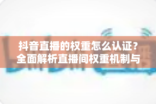 抖音直播的权重怎么认证？全面解析直播间权重机制与官方认证提升全攻略