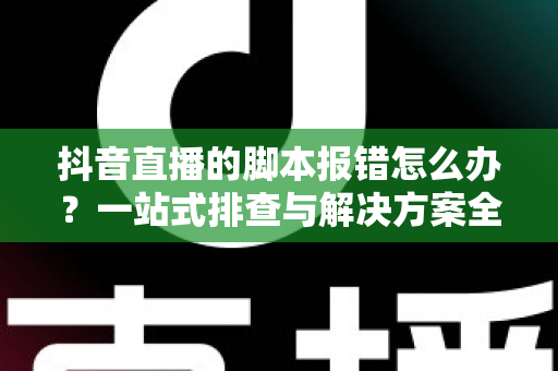 抖音直播的脚本报错怎么办?一站式排查与解决方案全攻略 抖音直播的脚本报错怎么办?一站式排查与解决方案全攻略