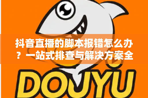 抖音直播的脚本报错怎么办?一站式排查与解决方案全攻略 抖音直播的脚本报错怎么办?一站式排查与解决方案全攻略