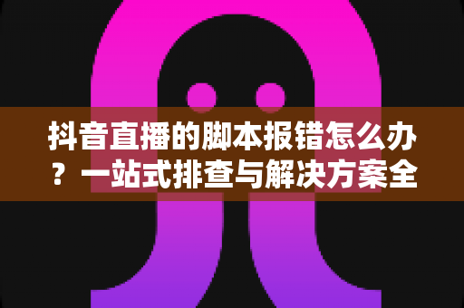 抖音直播的脚本报错怎么办?一站式排查与解决方案全攻略 抖音直播的脚本报错怎么办?一站式排查与解决方案全攻略