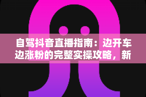 自驾抖音直播指南：边开车边涨粉的完整实操攻略，新手也能快速上手