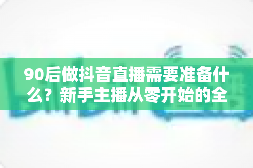 90后做抖音直播需要准备什么？新手主播从零开始的全流程准备指南与实战建议