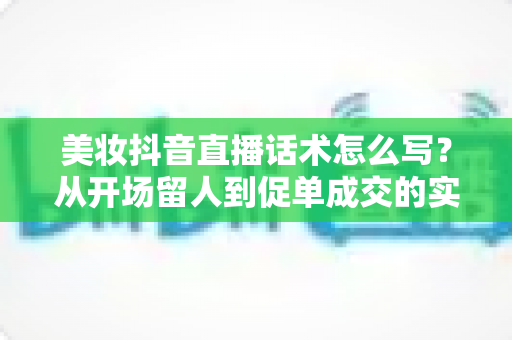 美妆抖音直播话术怎么写？从开场留人到促单成交的实战全攻略