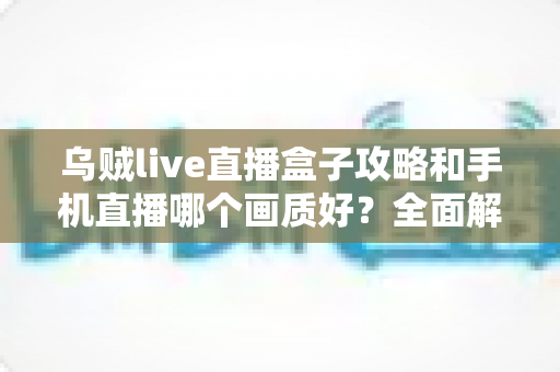 乌贼live直播盒子攻略和手机直播哪个画质好?全面解析直播画质差异与设备选择指南 乌贼live直播盒子攻略和手机直播哪个画质好?全面解析直播画质差异与设备选择指南