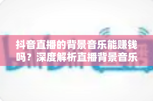 抖音直播的背景音乐能赚钱吗?深度解析直播背景音乐变现的真相与实操指南 抖音直播的背景音乐能赚钱吗?深度解析直播背景音乐变现的真相与实操指南