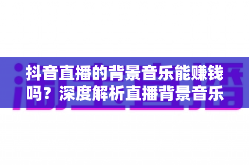 抖音直播的背景音乐能赚钱吗?深度解析直播背景音乐变现的真相与实操指南 抖音直播的背景音乐能赚钱吗?深度解析直播背景音乐变现的真相与实操指南