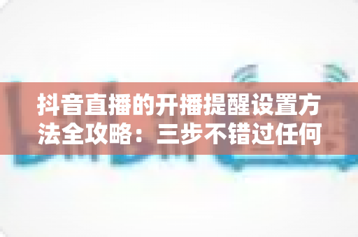 抖音直播的开播提醒设置方法全攻略:三步不错过任何一场精彩直播 抖音直播的开播提醒设置方法全攻略:三步不错过任何一场精彩直播