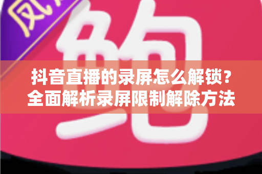 抖音直播的录屏怎么解锁?全面解析录屏限制解除方法与实用技巧 抖音直播的录屏怎么解锁?全面解析录屏限制解除方法与实用技巧