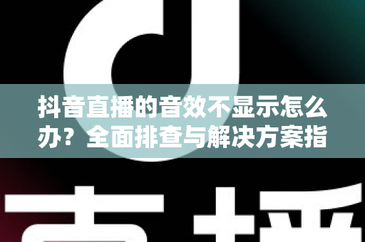 抖音直播的音效不显示怎么办？全面排查与解决方案指南（2025最新版）
