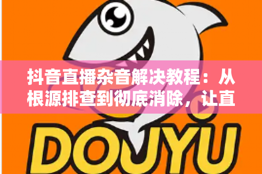 抖音直播杂音解决教程:从根源排查到彻底消除,让直播间音质焕然一新的实用指南 抖音直播杂音解决教程:从根源排查到彻底消除,让直播间音质焕然一新的实用指南
