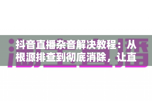 抖音直播杂音解决教程:从根源排查到彻底消除,让直播间音质焕然一新的实用指南 抖音直播杂音解决教程:从根源排查到彻底消除,让直播间音质焕然一新的实用指南