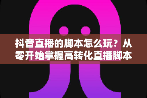 抖音直播的脚本怎么玩?从零开始掌握高转化直播脚本的完整攻略 抖音直播的脚本怎么玩?从零开始掌握高转化直播脚本的完整攻略
