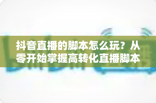 抖音直播的脚本怎么玩?从零开始掌握高转化直播脚本的完整攻略 抖音直播的脚本怎么玩?从零开始掌握高转化直播脚本的完整攻略