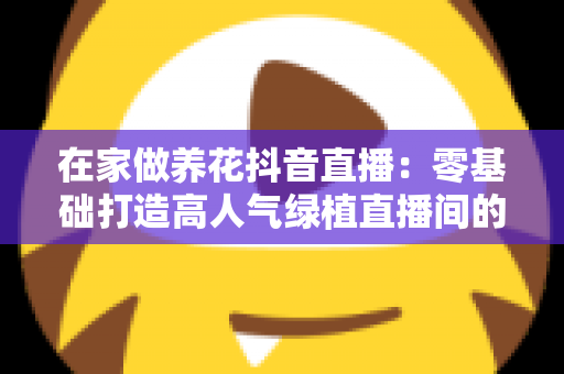在家做养花抖音直播:零基础打造高人气绿植直播间的全流程实操指南 在家做养花抖音直播:零基础打造高人气绿植直播间的全流程实操指南