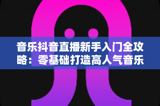 音乐抖音直播新手入门全攻略:零基础打造高人气音乐直播间的完整指南 音乐抖音直播新手入门全攻略:零基础打造高人气音乐直播间的完整指南