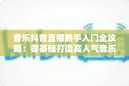 音乐抖音直播新手入门全攻略：零基础打造高人气音乐直播间的完整指南